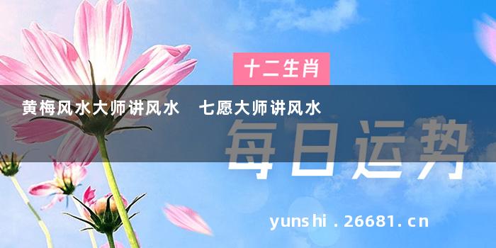 黄梅风水大师讲风水 七愿大师讲风水